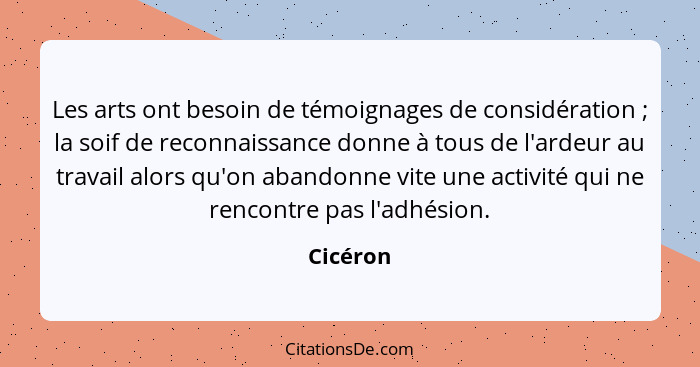 Les arts ont besoin de témoignages de considération ; la soif de reconnaissance donne à tous de l'ardeur au travail alors qu'on abandon... - Cicéron