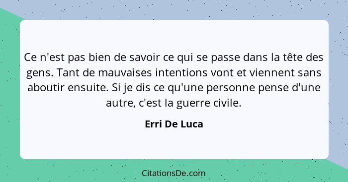 Ce n'est pas bien de savoir ce qui se passe dans la tête des gens. Tant de mauvaises intentions vont et viennent sans aboutir ensuite.... - Erri De Luca