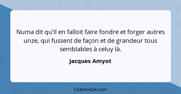 Numa dit qu'il en falloit faire fondre et forger autres unze, qui fussent de façon et de grandeur tous semblables à celuy là.... - Jacques Amyot