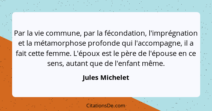 Par la vie commune, par la fécondation, l'imprégnation et la métamorphose profonde qui l'accompagne, il a fait cette femme. L'époux e... - Jules Michelet