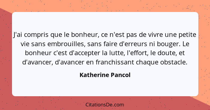 J'ai compris que le bonheur, ce n'est pas de vivre une petite vie sans embrouilles, sans faire d'erreurs ni bouger. Le bonheur c'es... - Katherine Pancol