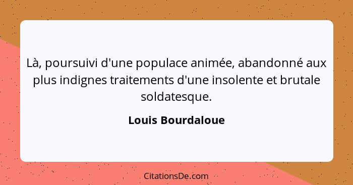 Là, poursuivi d'une populace animée, abandonné aux plus indignes traitements d'une insolente et brutale soldatesque.... - Louis Bourdaloue