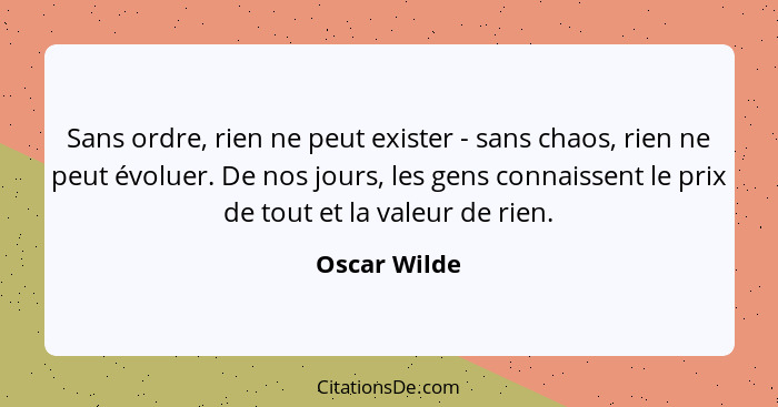 Sans ordre, rien ne peut exister - sans chaos, rien ne peut évoluer. De nos jours, les gens connaissent le prix de tout et la valeur de... - Oscar Wilde