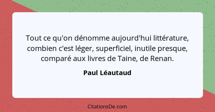 Tout ce qu'on dénomme aujourd'hui littérature, combien c'est léger, superficiel, inutile presque, comparé aux livres de Taine, de Rena... - Paul Léautaud