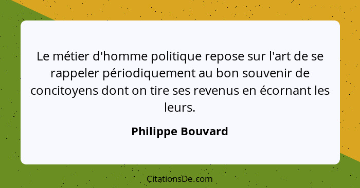 Le métier d'homme politique repose sur l'art de se rappeler périodiquement au bon souvenir de concitoyens dont on tire ses revenus... - Philippe Bouvard