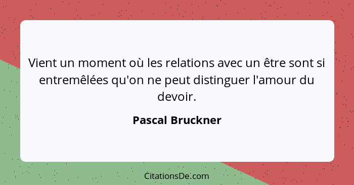 Vient un moment où les relations avec un être sont si entremêlées qu'on ne peut distinguer l'amour du devoir.... - Pascal Bruckner