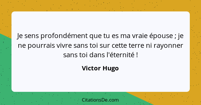 Je sens profondément que tu es ma vraie épouse ; je ne pourrais vivre sans toi sur cette terre ni rayonner sans toi dans l'éternité... - Victor Hugo