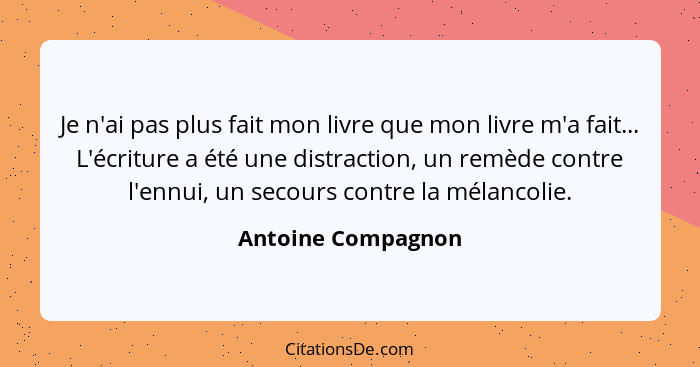 Je n'ai pas plus fait mon livre que mon livre m'a fait... L'écriture a été une distraction, un remède contre l'ennui, un secours c... - Antoine Compagnon