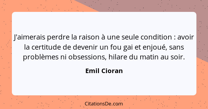 J'aimerais perdre la raison à une seule condition : avoir la certitude de devenir un fou gai et enjoué, sans problèmes ni obsession... - Emil Cioran