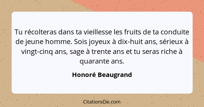 Tu récolteras dans ta vieillesse les fruits de ta conduite de jeune homme. Sois joyeux à dix-huit ans, sérieux à vingt-cinq ans, sa... - Honoré Beaugrand