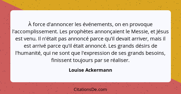 À force d'annoncer les événements, on en provoque l'accomplissement. Les prophètes annonçaient le Messie, et Jésus est venu. Il n'é... - Louise Ackermann