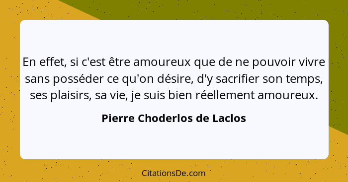 En effet, si c'est être amoureux que de ne pouvoir vivre sans posséder ce qu'on désire, d'y sacrifier son temps, ses plai... - Pierre Choderlos de Laclos