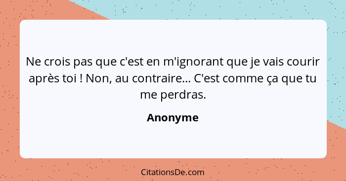 Ne crois pas que c'est en m'ignorant que je vais courir après toi ! Non, au contraire... C'est comme ça que tu me perdras.... - Anonyme