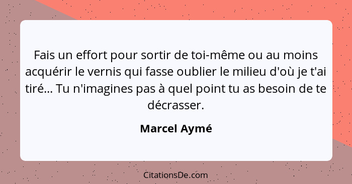 Fais un effort pour sortir de toi-même ou au moins acquérir le vernis qui fasse oublier le milieu d'où je t'ai tiré... Tu n'imagines pas... - Marcel Aymé