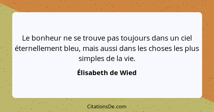 Le bonheur ne se trouve pas toujours dans un ciel éternellement bleu, mais aussi dans les choses les plus simples de la vie.... - Élisabeth de Wied