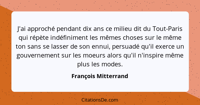 J'ai approché pendant dix ans ce milieu dit du Tout-Paris qui répète indéfiniment les mêmes choses sur le même ton sans se lasse... - François Mitterrand