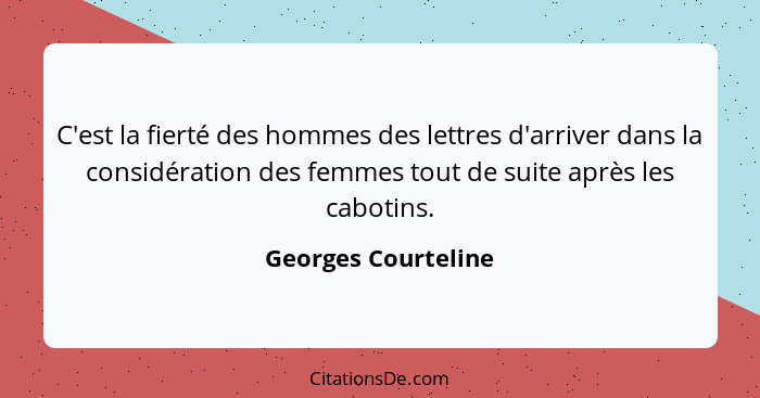 C'est la fierté des hommes des lettres d'arriver dans la considération des femmes tout de suite après les cabotins.... - Georges Courteline