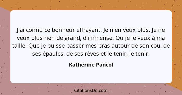 J'ai connu ce bonheur effrayant. Je n'en veux plus. Je ne veux plus rien de grand, d'immense. Ou je le veux à ma taille. Que je pui... - Katherine Pancol