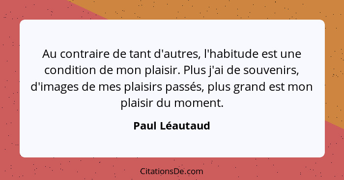 Au contraire de tant d'autres, l'habitude est une condition de mon plaisir. Plus j'ai de souvenirs, d'images de mes plaisirs passés, p... - Paul Léautaud