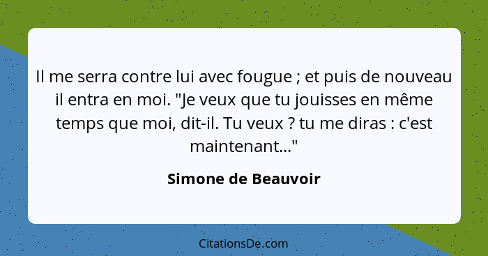 Il me serra contre lui avec fougue ; et puis de nouveau il entra en moi. "Je veux que tu jouisses en même temps que moi, dit... - Simone de Beauvoir