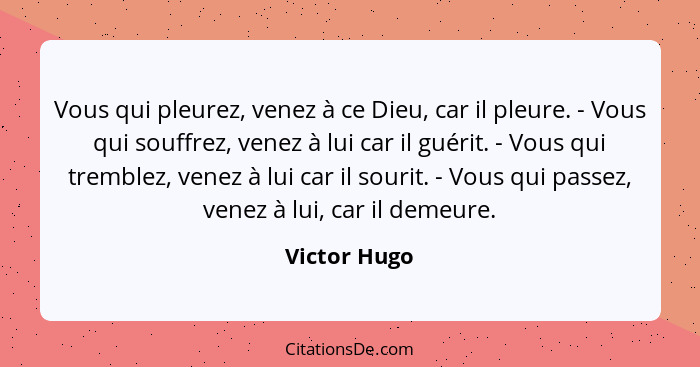 Vous qui pleurez, venez à ce Dieu, car il pleure. - Vous qui souffrez, venez à lui car il guérit. - Vous qui tremblez, venez à lui car i... - Victor Hugo