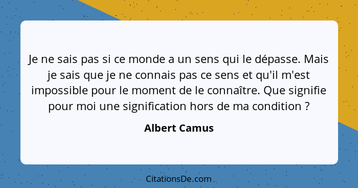 Je ne sais pas si ce monde a un sens qui le dépasse. Mais je sais que je ne connais pas ce sens et qu'il m'est impossible pour le momen... - Albert Camus