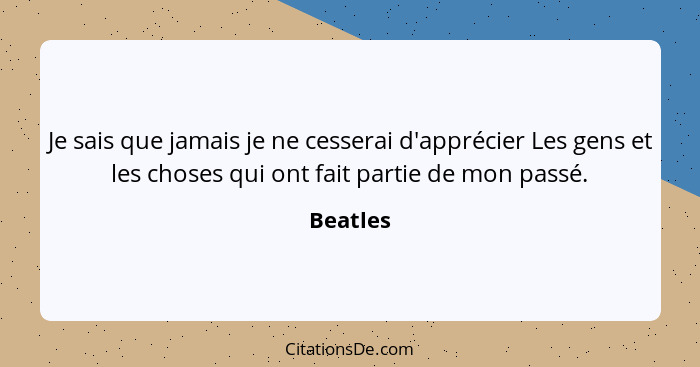 Je sais que jamais je ne cesserai d'apprécier Les gens et les choses qui ont fait partie de mon passé.... - Beatles