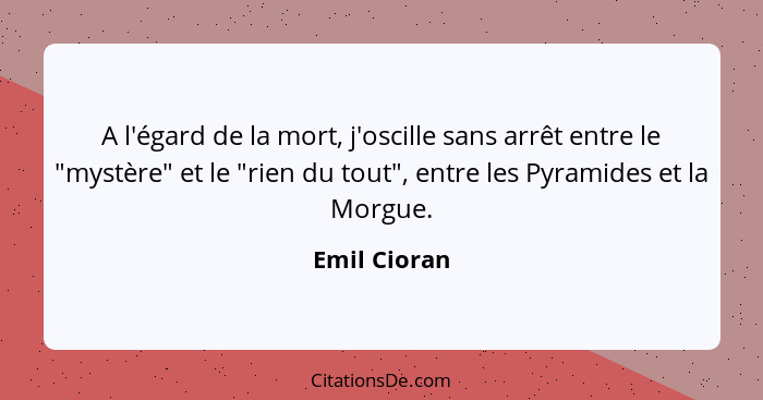 A l'égard de la mort, j'oscille sans arrêt entre le "mystère" et le "rien du tout", entre les Pyramides et la Morgue.... - Emil Cioran