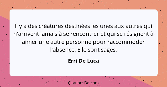 Il y a des créatures destinées les unes aux autres qui n'arrivent jamais à se rencontrer et qui se résignent à aimer une autre personne... - Erri De Luca