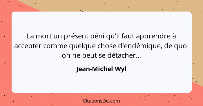 La mort un présent béni qu'il faut apprendre à accepter comme quelque chose d'endémique, de quoi on ne peut se détacher...... - Jean-Michel Wyl