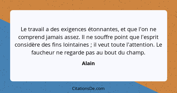 Le travail a des exigences étonnantes, et que l'on ne comprend jamais assez. Il ne souffre point que l'esprit considère des fins lointaines&nb... - Alain