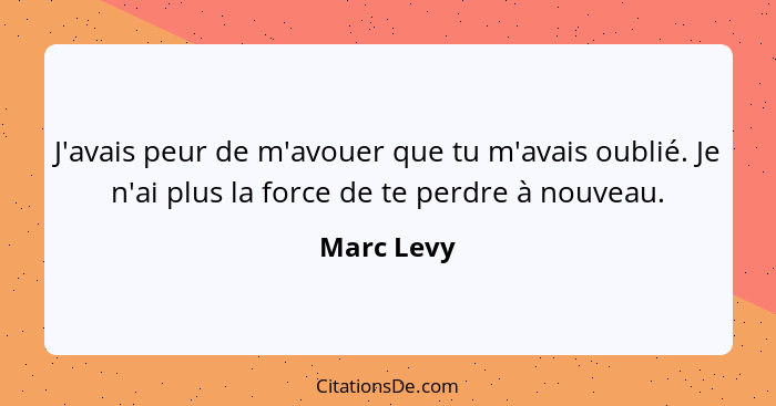 J'avais peur de m'avouer que tu m'avais oublié. Je n'ai plus la force de te perdre à nouveau.... - Marc Levy