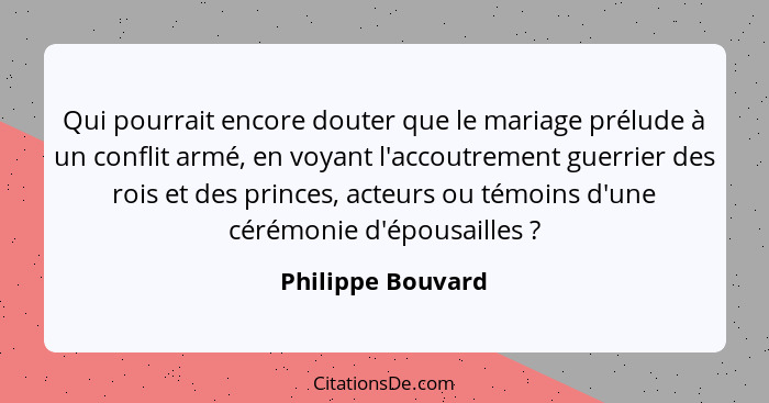 Qui pourrait encore douter que le mariage prélude à un conflit armé, en voyant l'accoutrement guerrier des rois et des princes, act... - Philippe Bouvard