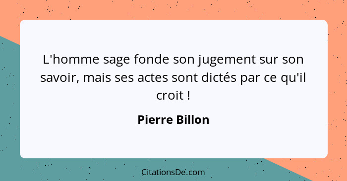 L'homme sage fonde son jugement sur son savoir, mais ses actes sont dictés par ce qu'il croit !... - Pierre Billon