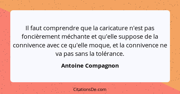 Il faut comprendre que la caricature n'est pas foncièrement méchante et qu'elle suppose de la connivence avec ce qu'elle moque, et... - Antoine Compagnon