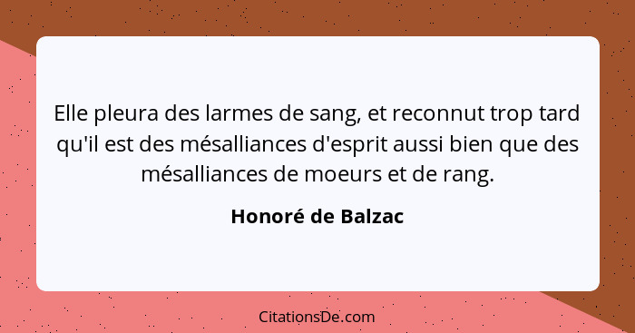 Elle pleura des larmes de sang, et reconnut trop tard qu'il est des mésalliances d'esprit aussi bien que des mésalliances de moeurs... - Honoré de Balzac