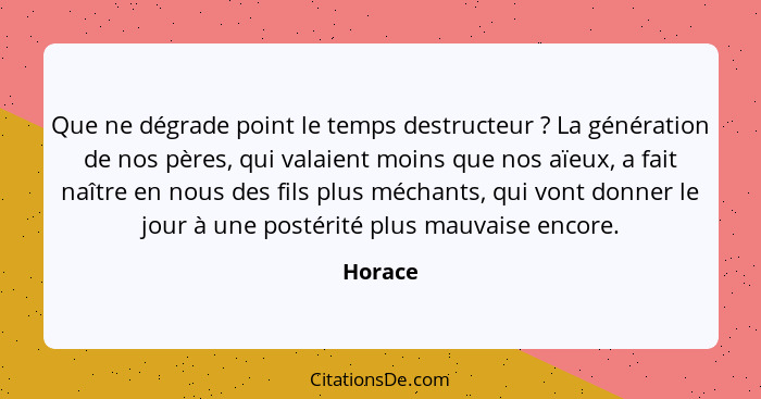 Que ne dégrade point le temps destructeur ? La génération de nos pères, qui valaient moins que nos aïeux, a fait naître en nous des fils... - Horace