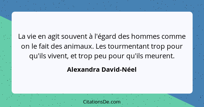 La vie en agit souvent à l'égard des hommes comme on le fait des animaux. Les tourmentant trop pour qu'ils vivent, et trop peu... - Alexandra David-Néel