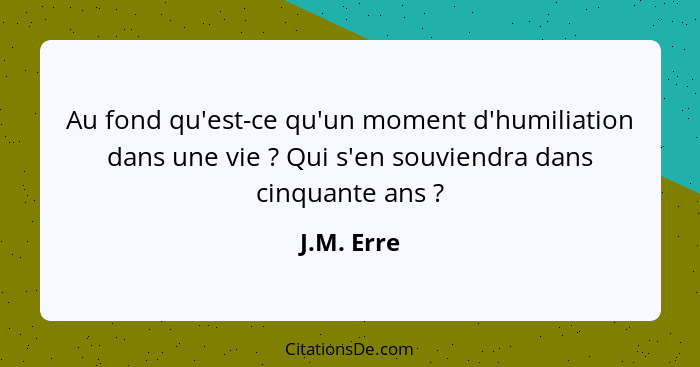 Au fond qu'est-ce qu'un moment d'humiliation dans une vie ? Qui s'en souviendra dans cinquante ans ?... - J.M. Erre