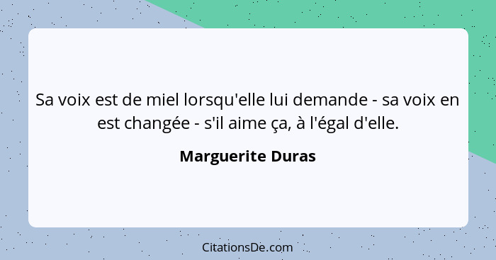 Sa voix est de miel lorsqu'elle lui demande - sa voix en est changée - s'il aime ça, à l'égal d'elle.... - Marguerite Duras