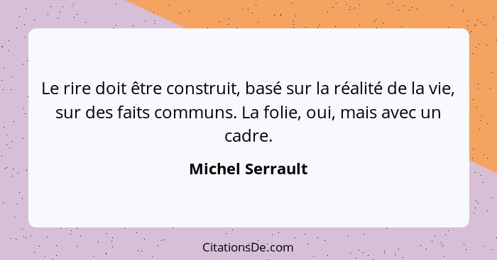 Le rire doit être construit, basé sur la réalité de la vie, sur des faits communs. La folie, oui, mais avec un cadre.... - Michel Serrault