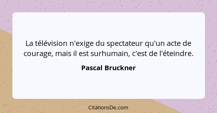 La télévision n'exige du spectateur qu'un acte de courage, mais il est surhumain, c'est de l'éteindre.... - Pascal Bruckner