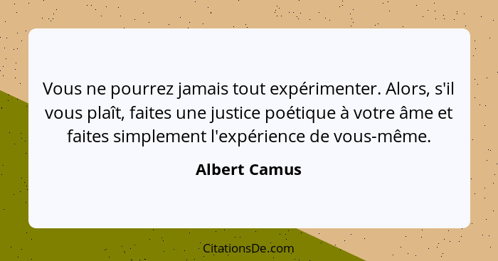 Vous ne pourrez jamais tout expérimenter. Alors, s'il vous plaît, faites une justice poétique à votre âme et faites simplement l'expéri... - Albert Camus