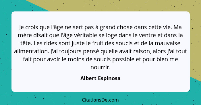 Je crois que l'âge ne sert pas à grand chose dans cette vie. Ma mère disait que l'âge véritable se loge dans le ventre et dans la tê... - Albert Espinosa