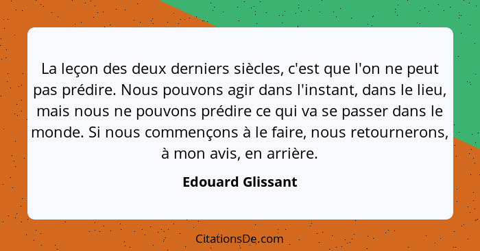 La leçon des deux derniers siècles, c'est que l'on ne peut pas prédire. Nous pouvons agir dans l'instant, dans le lieu, mais nous n... - Edouard Glissant