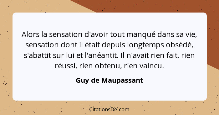 Alors la sensation d'avoir tout manqué dans sa vie, sensation dont il était depuis longtemps obsédé, s'abattit sur lui et l'anéant... - Guy de Maupassant