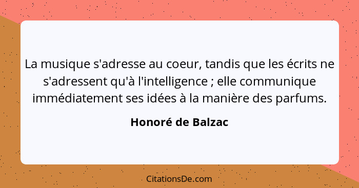 La musique s'adresse au coeur, tandis que les écrits ne s'adressent qu'à l'intelligence ; elle communique immédiatement ses id... - Honoré de Balzac