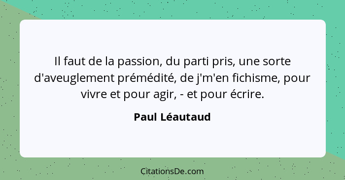 Il faut de la passion, du parti pris, une sorte d'aveuglement prémédité, de j'm'en fichisme, pour vivre et pour agir, - et pour écrire... - Paul Léautaud