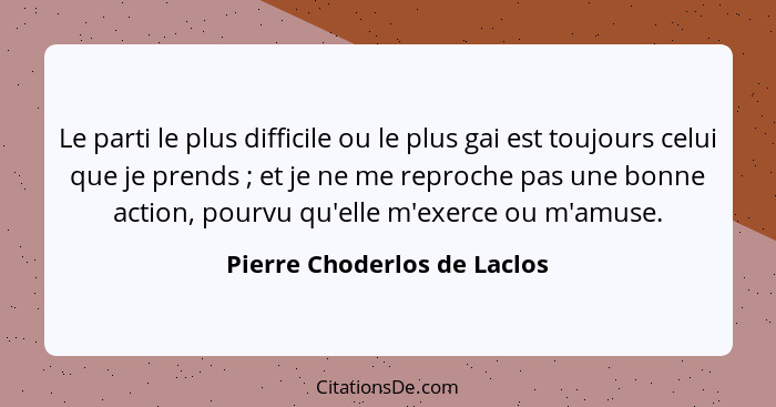 Le parti le plus difficile ou le plus gai est toujours celui que je prends ; et je ne me reproche pas une bonne acti... - Pierre Choderlos de Laclos