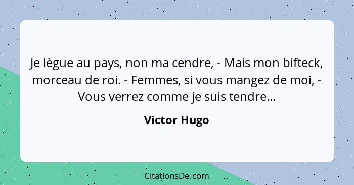 Je lègue au pays, non ma cendre, - Mais mon bifteck, morceau de roi. - Femmes, si vous mangez de moi, - Vous verrez comme je suis tendre... - Victor Hugo